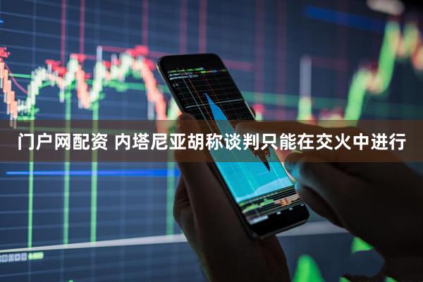 门户网配资 内塔尼亚胡称谈判只能在交火中进行