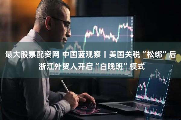 最大股票配资网 中国蓝观察丨美国关税“松绑”后 浙江外贸人开启“白晚班”模式