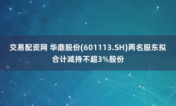 交易配资网 华鼎股份(601113.SH)两名股东拟合计减持不超3%股份
