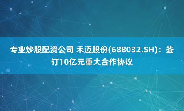 专业炒股配资公司 禾迈股份(688032.SH)：签订10亿元重大合作协议