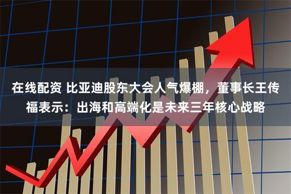 在线配资 比亚迪股东大会人气爆棚，董事长王传福表示：出海和高端化是未来三年核心战略
