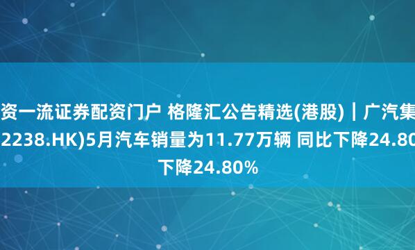 配资一流证券配资门户 格隆汇公告精选(港股)︱广汽集团(02238.HK)5月汽车销量为11.77万辆 同比下降24.80%