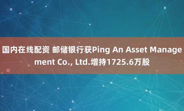 国内在线配资 邮储银行获Ping An Asset Management Co., Ltd.增持1725.6万股