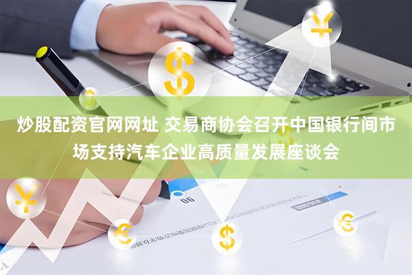 炒股配资官网网址 交易商协会召开中国银行间市场支持汽车企业高质量发展座谈会