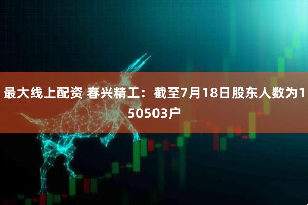 最大线上配资 春兴精工：截至7月18日股东人数为150503户