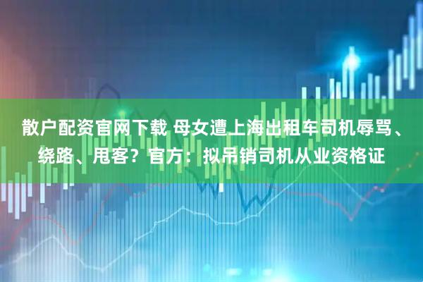 散户配资官网下载 母女遭上海出租车司机辱骂、绕路、甩客？官方：拟吊销司机从业资格证