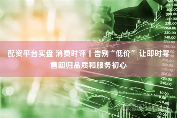 配资平台实盘 消费时评丨告别“低价” 让即时零售回归品质和服务初心
