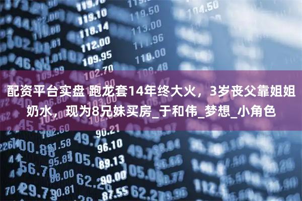 配资平台实盘 跑龙套14年终大火，3岁丧父靠姐姐奶水，现为8兄妹买房_于和伟_梦想_小角色