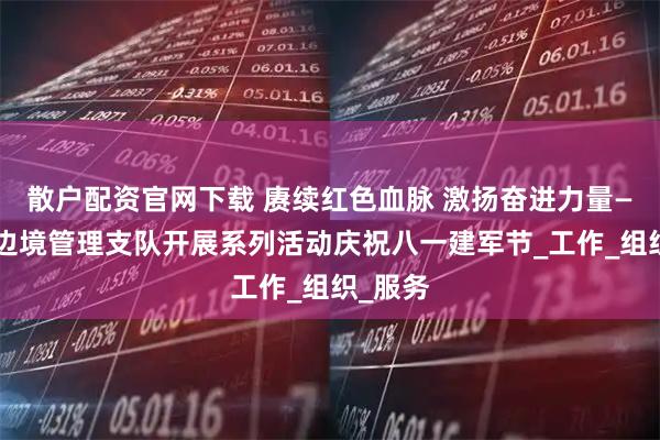 散户配资官网下载 赓续红色血脉 激扬奋进力量——白山边境管理支队开展系列活动庆祝八一建军节_工作_组织_服务