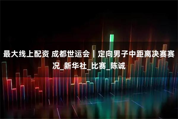最大线上配资 成都世运会｜定向男子中距离决赛赛况_新华社_比赛_陈诚