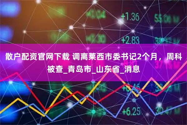 散户配资官网下载 调离莱西市委书记2个月，周科被查_青岛市_山东省_消息