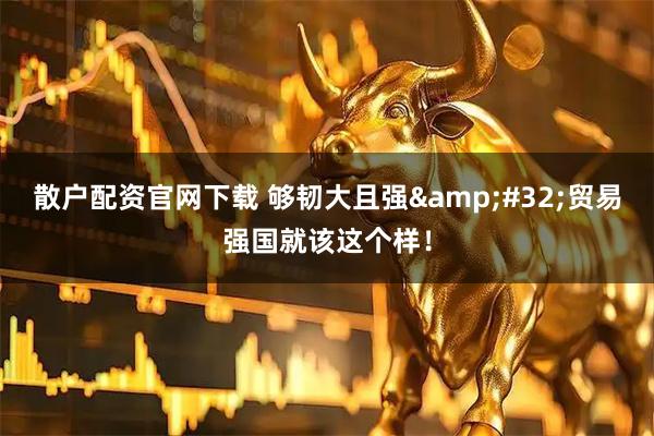 散户配资官网下载 够韧大且强&#32;贸易强国就该这个样！