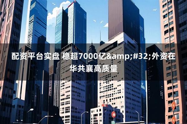 配资平台实盘 稳超7000亿&#32;外资在华共襄高质量