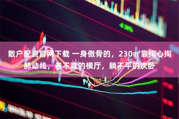 散户配资官网下载 一身傲骨的，230㎡靠掏心掏肺动线，卷不赢的横厅，躺不平的次卧