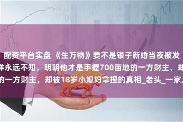 配资平台实盘 《生万物》要不是银子新婚当夜被发现不是处女之身，宁学祥永远不知，明明他才是手握700亩地的一方财主，却被18岁小媳妇拿捏的真相_老头_一家人_大肚子