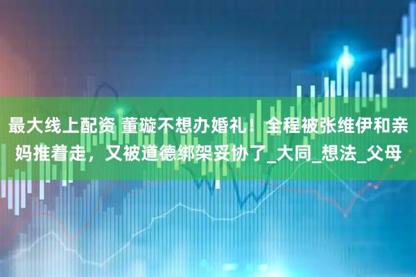最大线上配资 董璇不想办婚礼！全程被张维伊和亲妈推着走，又被道德绑架妥协了_大同_想法_父母