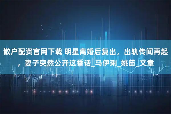 散户配资官网下载 明星离婚后复出，出轨传闻再起，妻子突然公开这番话_马伊琍_姚笛_文章
