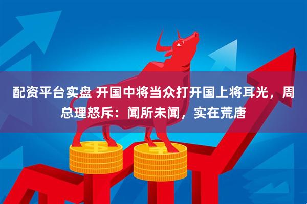 配资平台实盘 开国中将当众打开国上将耳光，周总理怒斥：闻所未闻，实在荒唐