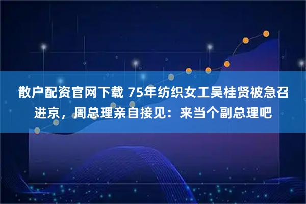 散户配资官网下载 75年纺织女工吴桂贤被急召进京，周总理亲自接见：来当个副总理吧