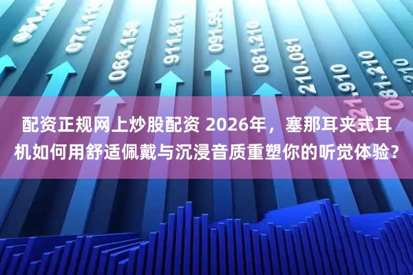 配资正规网上炒股配资 2026年，塞那耳夹式耳机如何用舒适佩戴与沉浸音质重塑你的听觉体验？