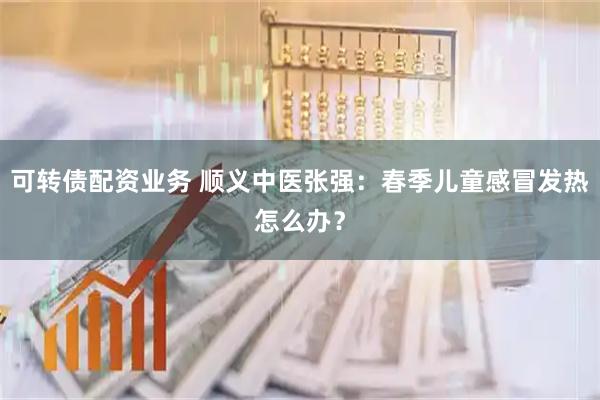 可转债配资业务 顺义中医张强：春季儿童感冒发热怎么办？