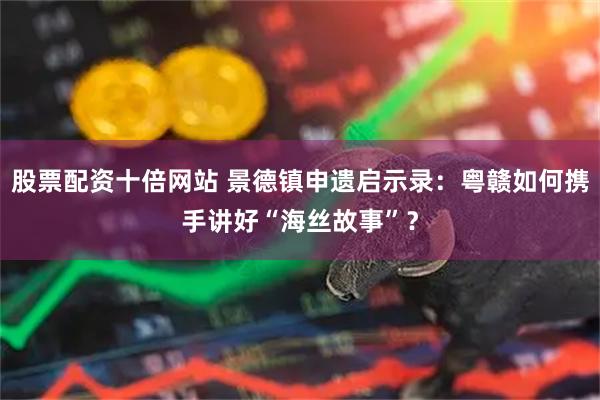 股票配资十倍网站 景德镇申遗启示录：粤赣如何携手讲好“海丝故事”？
