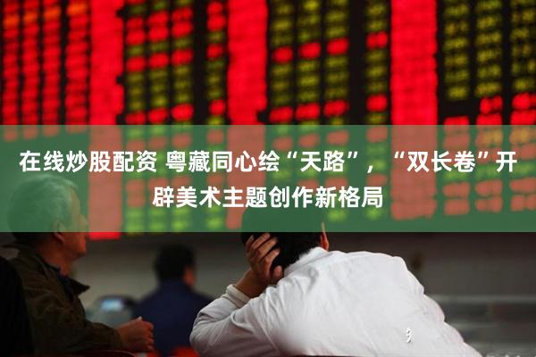 在线炒股配资 粤藏同心绘“天路”,“双长卷”开辟美术主题创作新格局