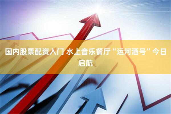 国内股票配资入门 水上音乐餐厅“运河酒号”今日启航