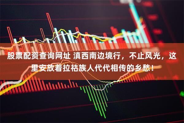 股票配资查询网址 滇西南边境行，不止风光，这里安放着拉祜族人代代相传的乡愁！