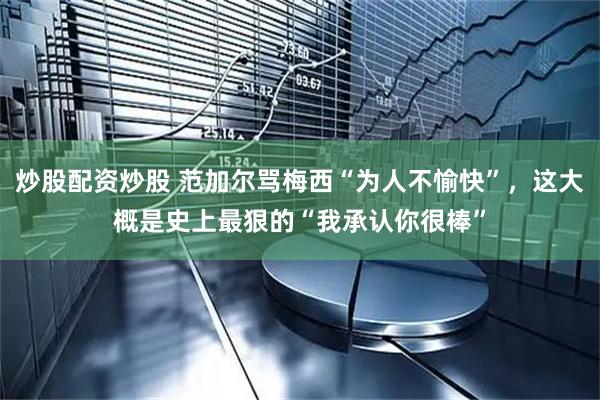 炒股配资炒股 范加尔骂梅西“为人不愉快”，这大概是史上最狠的“我承认你很棒”