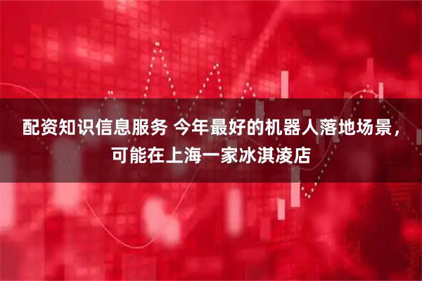 配资知识信息服务 今年最好的机器人落地场景，可能在上海一家冰淇凌店