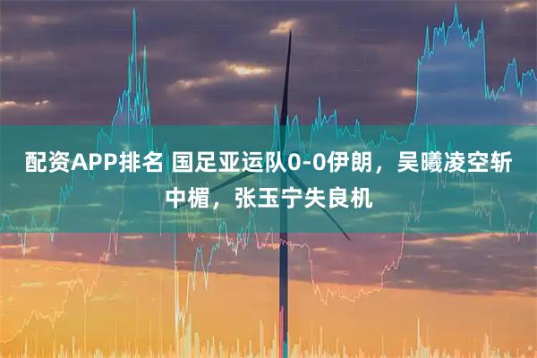 配资APP排名 国足亚运队0-0伊朗，吴曦凌空斩中楣，张玉宁失良机