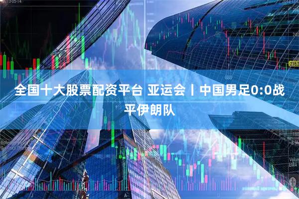 全国十大股票配资平台 亚运会丨中国男足0:0战平伊朗队