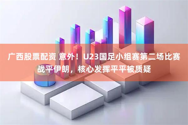 广西股票配资 意外！U23国足小组赛第二场比赛战平伊朗，核心发挥平平被质疑